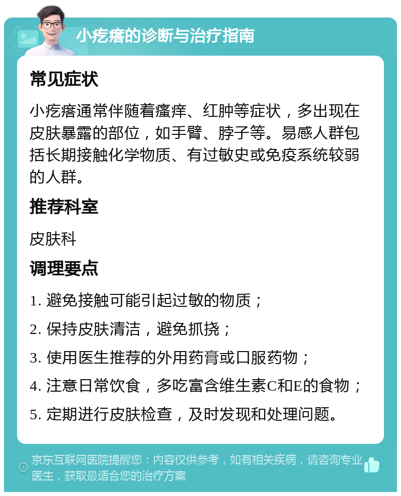 小疙瘩的诊断与治疗指南 常见症状 小疙瘩通常伴随着瘙痒、红肿等症状，多出现在皮肤暴露的部位，如手臂、脖子等。易感人群包括长期接触化学物质、有过敏史或免疫系统较弱的人群。 推荐科室 皮肤科 调理要点 1. 避免接触可能引起过敏的物质； 2. 保持皮肤清洁，避免抓挠； 3. 使用医生推荐的外用药膏或口服药物； 4. 注意日常饮食，多吃富含维生素C和E的食物； 5. 定期进行皮肤检查，及时发现和处理问题。