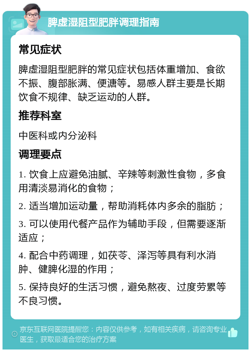 脾虚湿阻型肥胖调理指南 常见症状 脾虚湿阻型肥胖的常见症状包括体重增加、食欲不振、腹部胀满、便溏等。易感人群主要是长期饮食不规律、缺乏运动的人群。 推荐科室 中医科或内分泌科 调理要点 1. 饮食上应避免油腻、辛辣等刺激性食物，多食用清淡易消化的食物； 2. 适当增加运动量，帮助消耗体内多余的脂肪； 3. 可以使用代餐产品作为辅助手段，但需要逐渐适应； 4. 配合中药调理，如茯苓、泽泻等具有利水消肿、健脾化湿的作用； 5. 保持良好的生活习惯，避免熬夜、过度劳累等不良习惯。