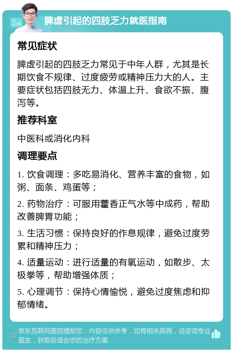 脾虚引起的四肢乏力就医指南 常见症状 脾虚引起的四肢乏力常见于中年人群，尤其是长期饮食不规律、过度疲劳或精神压力大的人。主要症状包括四肢无力、体温上升、食欲不振、腹泻等。 推荐科室 中医科或消化内科 调理要点 1. 饮食调理：多吃易消化、营养丰富的食物，如粥、面条、鸡蛋等； 2. 药物治疗：可服用藿香正气水等中成药，帮助改善脾胃功能； 3. 生活习惯：保持良好的作息规律，避免过度劳累和精神压力； 4. 适量运动：进行适量的有氧运动，如散步、太极拳等，帮助增强体质； 5. 心理调节：保持心情愉悦，避免过度焦虑和抑郁情绪。