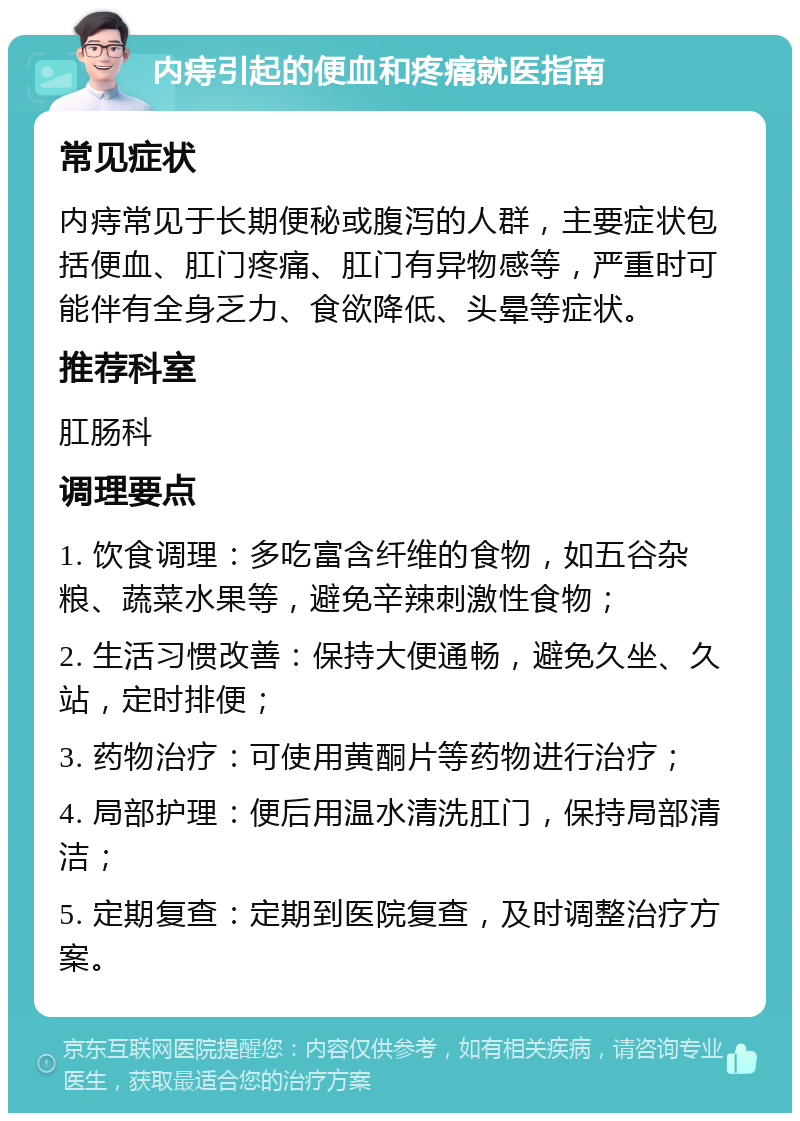 内痔引起的便血和疼痛就医指南 常见症状 内痔常见于长期便秘或腹泻的人群，主要症状包括便血、肛门疼痛、肛门有异物感等，严重时可能伴有全身乏力、食欲降低、头晕等症状。 推荐科室 肛肠科 调理要点 1. 饮食调理：多吃富含纤维的食物，如五谷杂粮、蔬菜水果等，避免辛辣刺激性食物； 2. 生活习惯改善：保持大便通畅，避免久坐、久站，定时排便； 3. 药物治疗：可使用黄酮片等药物进行治疗； 4. 局部护理：便后用温水清洗肛门，保持局部清洁； 5. 定期复查：定期到医院复查，及时调整治疗方案。