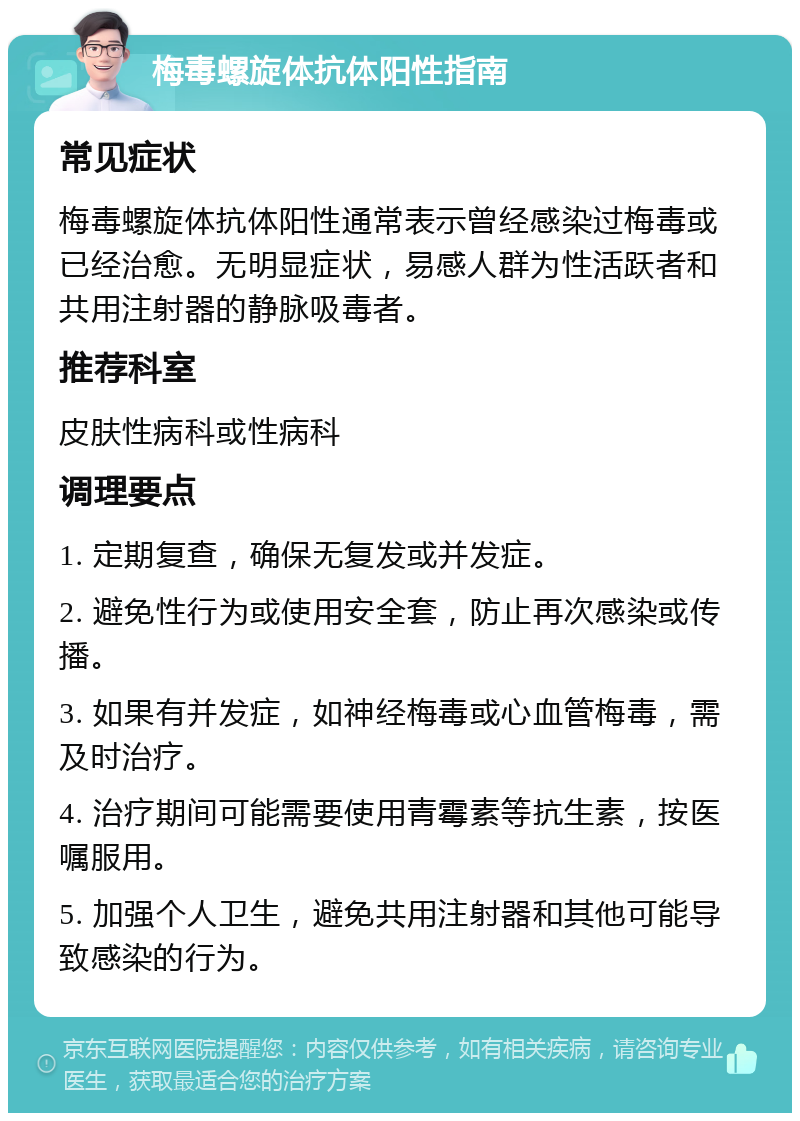 梅毒螺旋体抗体阳性指南 常见症状 梅毒螺旋体抗体阳性通常表示曾经感染过梅毒或已经治愈。无明显症状，易感人群为性活跃者和共用注射器的静脉吸毒者。 推荐科室 皮肤性病科或性病科 调理要点 1. 定期复查，确保无复发或并发症。 2. 避免性行为或使用安全套，防止再次感染或传播。 3. 如果有并发症，如神经梅毒或心血管梅毒，需及时治疗。 4. 治疗期间可能需要使用青霉素等抗生素，按医嘱服用。 5. 加强个人卫生，避免共用注射器和其他可能导致感染的行为。