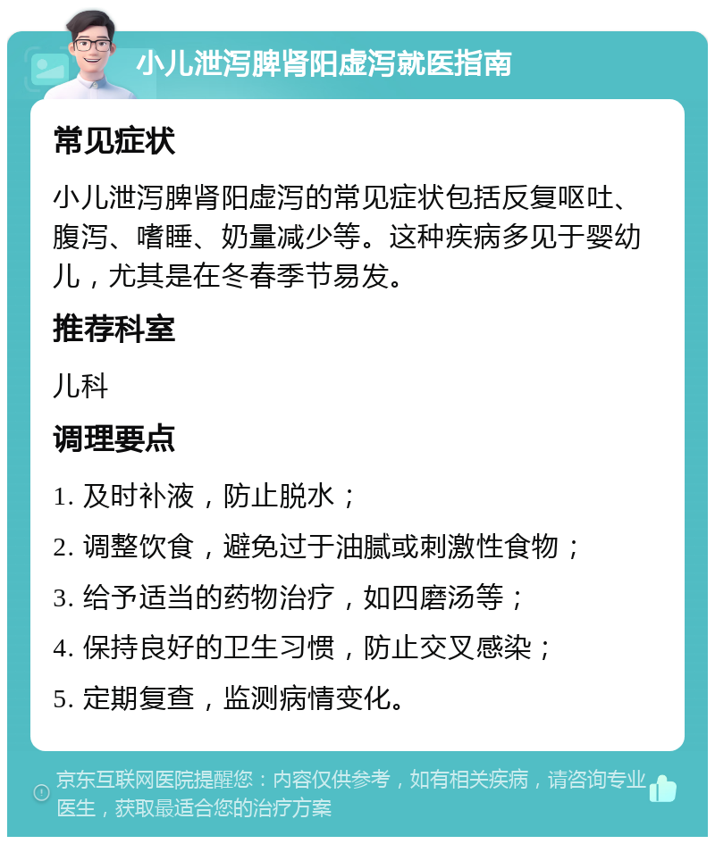 小儿泄泻脾肾阳虚泻就医指南 常见症状 小儿泄泻脾肾阳虚泻的常见症状包括反复呕吐、腹泻、嗜睡、奶量减少等。这种疾病多见于婴幼儿，尤其是在冬春季节易发。 推荐科室 儿科 调理要点 1. 及时补液，防止脱水； 2. 调整饮食，避免过于油腻或刺激性食物； 3. 给予适当的药物治疗，如四磨汤等； 4. 保持良好的卫生习惯，防止交叉感染； 5. 定期复查，监测病情变化。