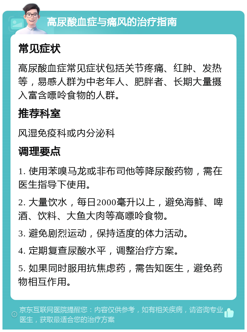 高尿酸血症与痛风的治疗指南 常见症状 高尿酸血症常见症状包括关节疼痛、红肿、发热等，易感人群为中老年人、肥胖者、长期大量摄入富含嘌呤食物的人群。 推荐科室 风湿免疫科或内分泌科 调理要点 1. 使用苯嗅马龙或非布司他等降尿酸药物，需在医生指导下使用。 2. 大量饮水，每日2000毫升以上，避免海鲜、啤酒、饮料、大鱼大肉等高嘌呤食物。 3. 避免剧烈运动，保持适度的体力活动。 4. 定期复查尿酸水平，调整治疗方案。 5. 如果同时服用抗焦虑药，需告知医生，避免药物相互作用。