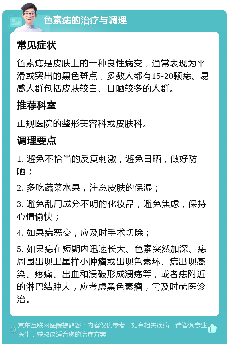 色素痣的治疗与调理 常见症状 色素痣是皮肤上的一种良性病变，通常表现为平滑或突出的黑色斑点，多数人都有15-20颗痣。易感人群包括皮肤较白、日晒较多的人群。 推荐科室 正规医院的整形美容科或皮肤科。 调理要点 1. 避免不恰当的反复刺激，避免日晒，做好防晒； 2. 多吃蔬菜水果，注意皮肤的保湿； 3. 避免乱用成分不明的化妆品，避免焦虑，保持心情愉快； 4. 如果痣恶变，应及时手术切除； 5. 如果痣在短期内迅速长大、色素突然加深、痣周围出现卫星样小肿瘤或出现色素环、痣出现感染、疼痛、出血和溃破形成溃疡等，或者痣附近的淋巴结肿大，应考虑黑色素瘤，需及时就医诊治。