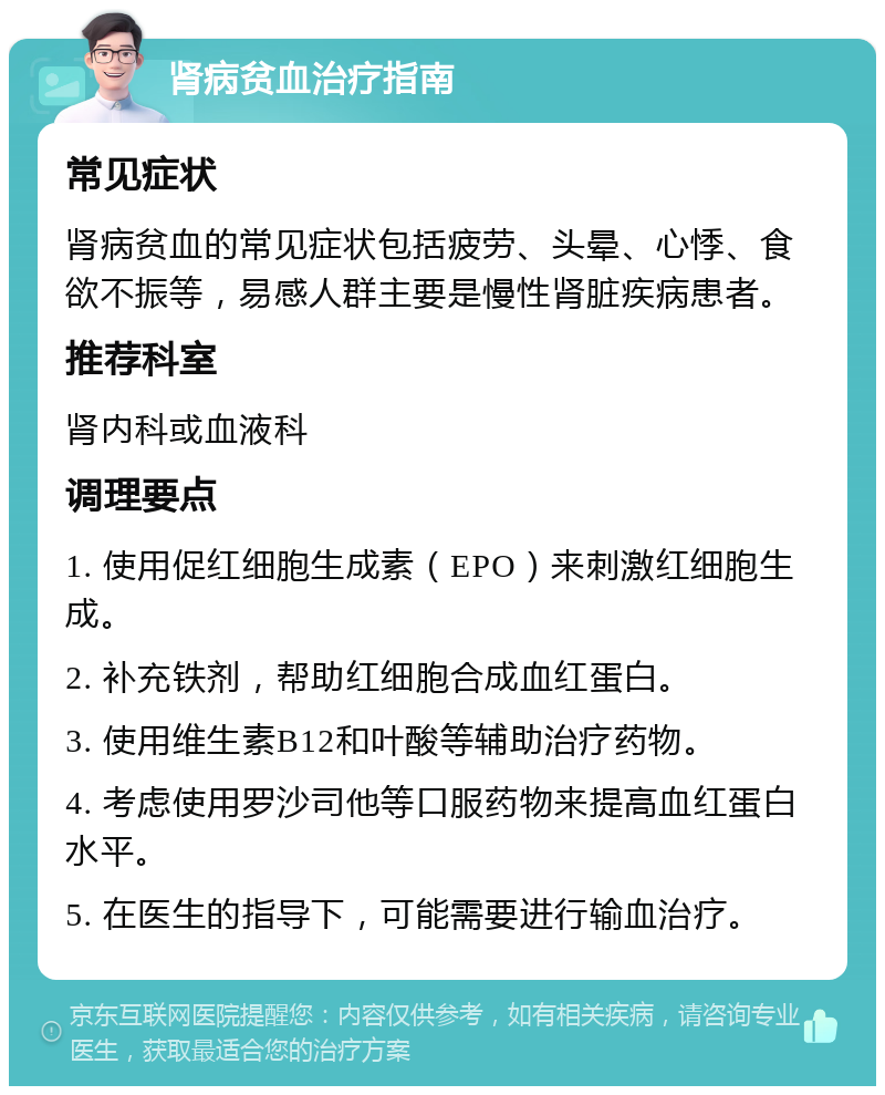 肾病贫血治疗指南 常见症状 肾病贫血的常见症状包括疲劳、头晕、心悸、食欲不振等，易感人群主要是慢性肾脏疾病患者。 推荐科室 肾内科或血液科 调理要点 1. 使用促红细胞生成素（EPO）来刺激红细胞生成。 2. 补充铁剂，帮助红细胞合成血红蛋白。 3. 使用维生素B12和叶酸等辅助治疗药物。 4. 考虑使用罗沙司他等口服药物来提高血红蛋白水平。 5. 在医生的指导下，可能需要进行输血治疗。