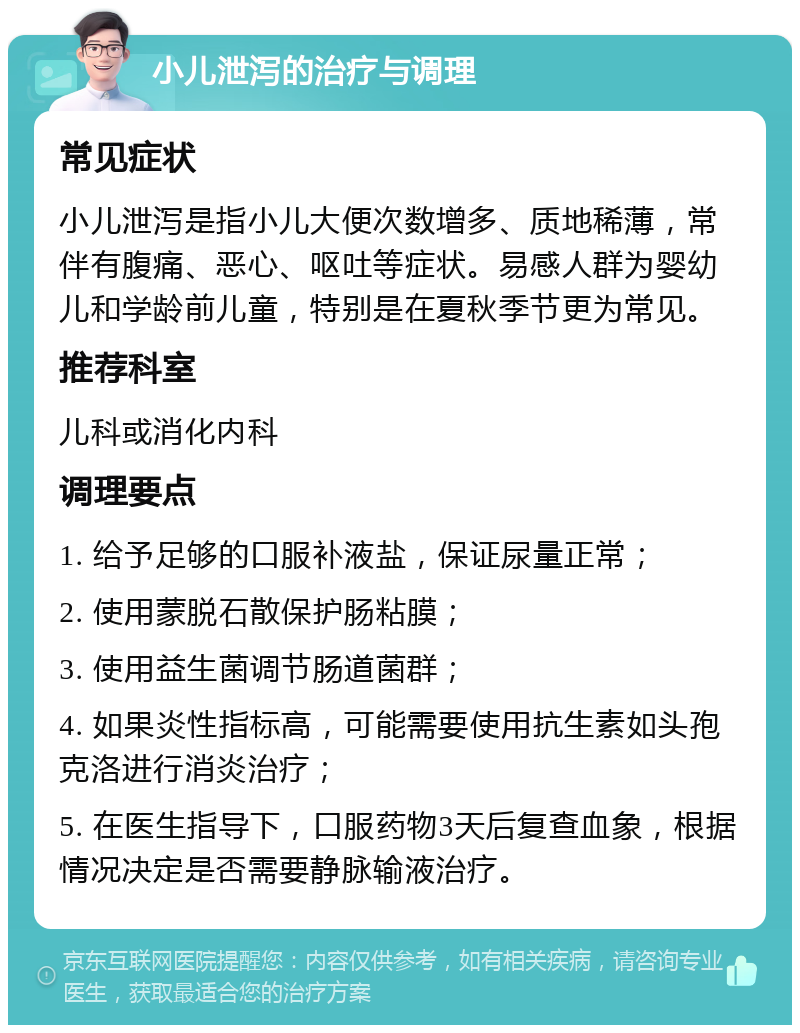 小儿泄泻的治疗与调理 常见症状 小儿泄泻是指小儿大便次数增多、质地稀薄，常伴有腹痛、恶心、呕吐等症状。易感人群为婴幼儿和学龄前儿童，特别是在夏秋季节更为常见。 推荐科室 儿科或消化内科 调理要点 1. 给予足够的口服补液盐，保证尿量正常； 2. 使用蒙脱石散保护肠粘膜； 3. 使用益生菌调节肠道菌群； 4. 如果炎性指标高，可能需要使用抗生素如头孢克洛进行消炎治疗； 5. 在医生指导下，口服药物3天后复查血象，根据情况决定是否需要静脉输液治疗。