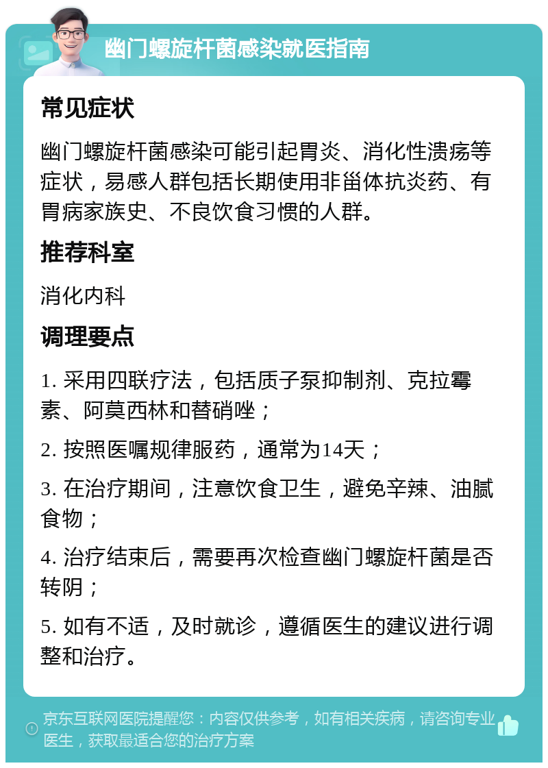 幽门螺旋杆菌感染就医指南 常见症状 幽门螺旋杆菌感染可能引起胃炎、消化性溃疡等症状，易感人群包括长期使用非甾体抗炎药、有胃病家族史、不良饮食习惯的人群。 推荐科室 消化内科 调理要点 1. 采用四联疗法，包括质子泵抑制剂、克拉霉素、阿莫西林和替硝唑； 2. 按照医嘱规律服药，通常为14天； 3. 在治疗期间，注意饮食卫生，避免辛辣、油腻食物； 4. 治疗结束后，需要再次检查幽门螺旋杆菌是否转阴； 5. 如有不适，及时就诊，遵循医生的建议进行调整和治疗。