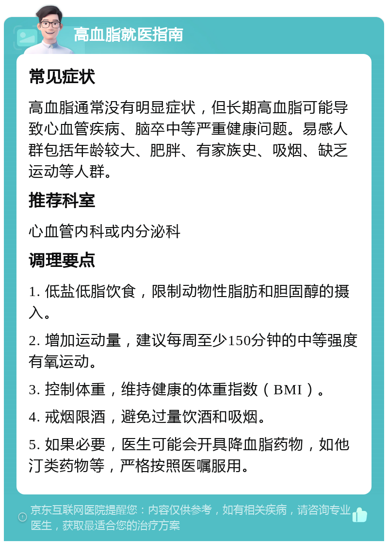 高血脂就医指南 常见症状 高血脂通常没有明显症状，但长期高血脂可能导致心血管疾病、脑卒中等严重健康问题。易感人群包括年龄较大、肥胖、有家族史、吸烟、缺乏运动等人群。 推荐科室 心血管内科或内分泌科 调理要点 1. 低盐低脂饮食，限制动物性脂肪和胆固醇的摄入。 2. 增加运动量，建议每周至少150分钟的中等强度有氧运动。 3. 控制体重，维持健康的体重指数（BMI）。 4. 戒烟限酒，避免过量饮酒和吸烟。 5. 如果必要，医生可能会开具降血脂药物，如他汀类药物等，严格按照医嘱服用。