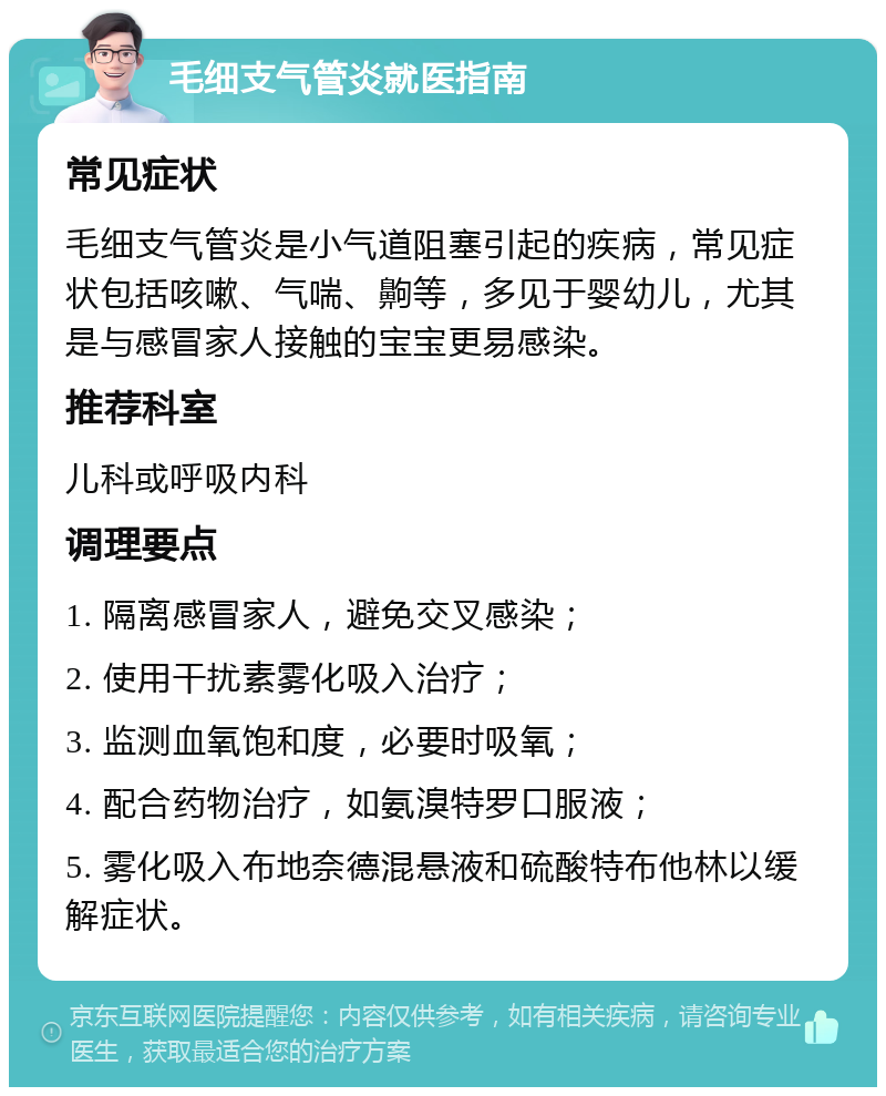 毛细支气管炎就医指南 常见症状 毛细支气管炎是小气道阻塞引起的疾病，常见症状包括咳嗽、气喘、齁等，多见于婴幼儿，尤其是与感冒家人接触的宝宝更易感染。 推荐科室 儿科或呼吸内科 调理要点 1. 隔离感冒家人，避免交叉感染； 2. 使用干扰素雾化吸入治疗； 3. 监测血氧饱和度，必要时吸氧； 4. 配合药物治疗，如氨溴特罗口服液； 5. 雾化吸入布地奈德混悬液和硫酸特布他林以缓解症状。