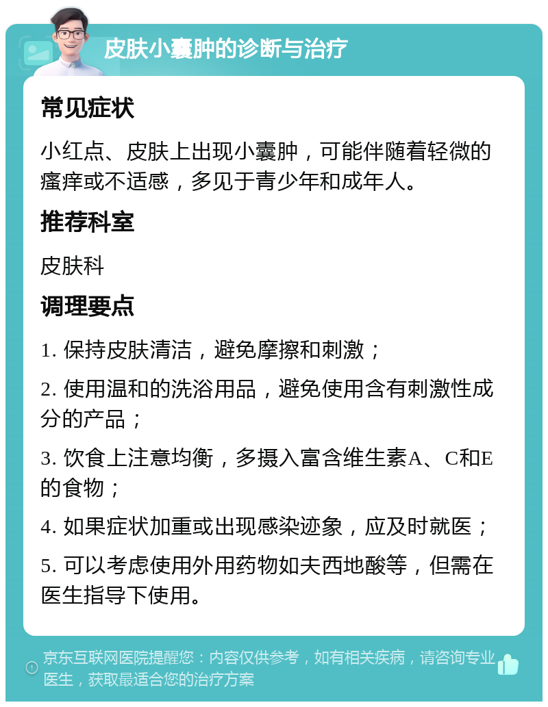 皮肤小囊肿的诊断与治疗 常见症状 小红点、皮肤上出现小囊肿，可能伴随着轻微的瘙痒或不适感，多见于青少年和成年人。 推荐科室 皮肤科 调理要点 1. 保持皮肤清洁，避免摩擦和刺激； 2. 使用温和的洗浴用品，避免使用含有刺激性成分的产品； 3. 饮食上注意均衡，多摄入富含维生素A、C和E的食物； 4. 如果症状加重或出现感染迹象，应及时就医； 5. 可以考虑使用外用药物如夫西地酸等，但需在医生指导下使用。