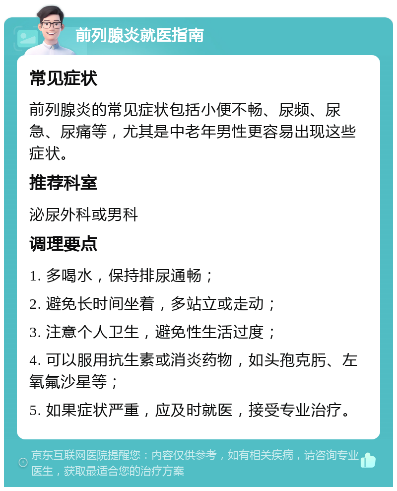 前列腺炎就医指南 常见症状 前列腺炎的常见症状包括小便不畅、尿频、尿急、尿痛等，尤其是中老年男性更容易出现这些症状。 推荐科室 泌尿外科或男科 调理要点 1. 多喝水，保持排尿通畅； 2. 避免长时间坐着，多站立或走动； 3. 注意个人卫生，避免性生活过度； 4. 可以服用抗生素或消炎药物，如头孢克肟、左氧氟沙星等； 5. 如果症状严重，应及时就医，接受专业治疗。