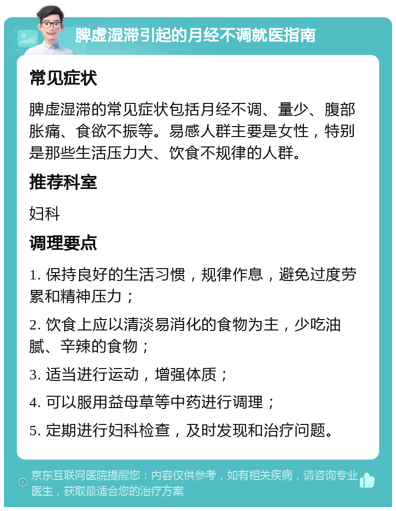 脾虚湿滞引起的月经不调就医指南 常见症状 脾虚湿滞的常见症状包括月经不调、量少、腹部胀痛、食欲不振等。易感人群主要是女性，特别是那些生活压力大、饮食不规律的人群。 推荐科室 妇科 调理要点 1. 保持良好的生活习惯，规律作息，避免过度劳累和精神压力； 2. 饮食上应以清淡易消化的食物为主，少吃油腻、辛辣的食物； 3. 适当进行运动，增强体质； 4. 可以服用益母草等中药进行调理； 5. 定期进行妇科检查，及时发现和治疗问题。