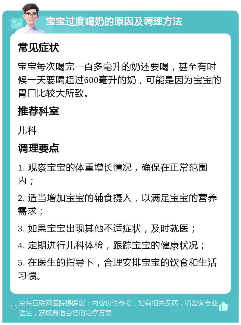 宝宝过度喝奶的原因及调理方法 常见症状 宝宝每次喝完一百多毫升的奶还要喝，甚至有时候一天要喝超过600毫升的奶，可能是因为宝宝的胃口比较大所致。 推荐科室 儿科 调理要点 1. 观察宝宝的体重增长情况，确保在正常范围内； 2. 适当增加宝宝的辅食摄入，以满足宝宝的营养需求； 3. 如果宝宝出现其他不适症状，及时就医； 4. 定期进行儿科体检，跟踪宝宝的健康状况； 5. 在医生的指导下，合理安排宝宝的饮食和生活习惯。