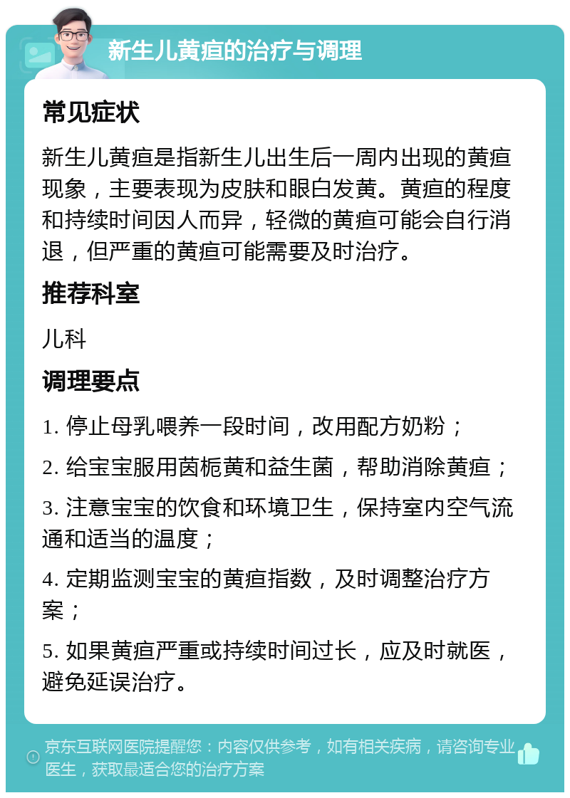 新生儿黄疸的治疗与调理 常见症状 新生儿黄疸是指新生儿出生后一周内出现的黄疸现象，主要表现为皮肤和眼白发黄。黄疸的程度和持续时间因人而异，轻微的黄疸可能会自行消退，但严重的黄疸可能需要及时治疗。 推荐科室 儿科 调理要点 1. 停止母乳喂养一段时间，改用配方奶粉； 2. 给宝宝服用茵栀黄和益生菌，帮助消除黄疸； 3. 注意宝宝的饮食和环境卫生，保持室内空气流通和适当的温度； 4. 定期监测宝宝的黄疸指数，及时调整治疗方案； 5. 如果黄疸严重或持续时间过长，应及时就医，避免延误治疗。