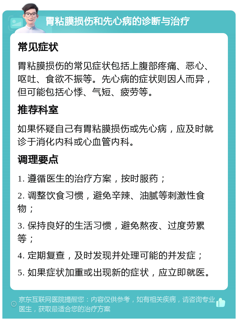 胃粘膜损伤和先心病的诊断与治疗 常见症状 胃粘膜损伤的常见症状包括上腹部疼痛、恶心、呕吐、食欲不振等。先心病的症状则因人而异，但可能包括心悸、气短、疲劳等。 推荐科室 如果怀疑自己有胃粘膜损伤或先心病，应及时就诊于消化内科或心血管内科。 调理要点 1. 遵循医生的治疗方案，按时服药； 2. 调整饮食习惯，避免辛辣、油腻等刺激性食物； 3. 保持良好的生活习惯，避免熬夜、过度劳累等； 4. 定期复查，及时发现并处理可能的并发症； 5. 如果症状加重或出现新的症状，应立即就医。