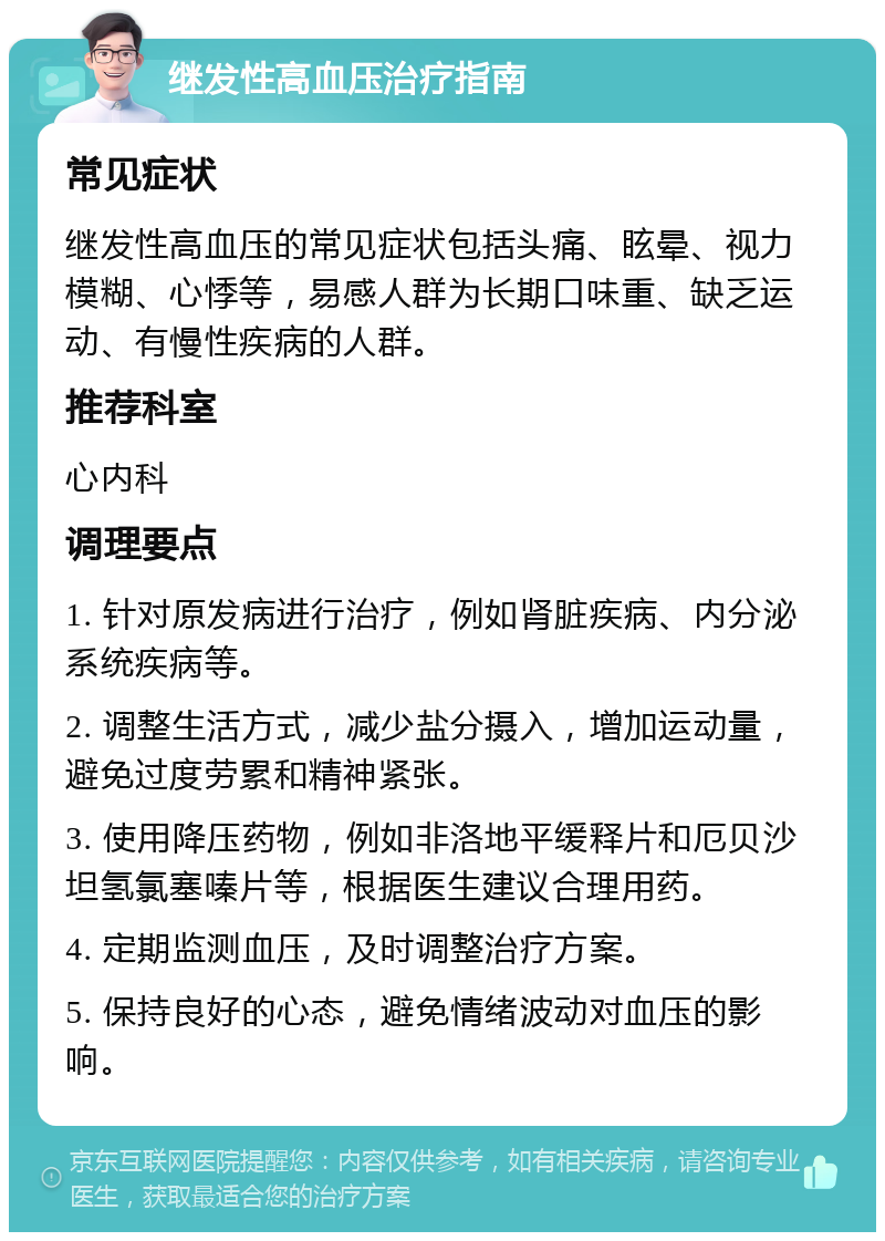 继发性高血压治疗指南 常见症状 继发性高血压的常见症状包括头痛、眩晕、视力模糊、心悸等，易感人群为长期口味重、缺乏运动、有慢性疾病的人群。 推荐科室 心内科 调理要点 1. 针对原发病进行治疗，例如肾脏疾病、内分泌系统疾病等。 2. 调整生活方式，减少盐分摄入，增加运动量，避免过度劳累和精神紧张。 3. 使用降压药物，例如非洛地平缓释片和厄贝沙坦氢氯塞嗪片等，根据医生建议合理用药。 4. 定期监测血压，及时调整治疗方案。 5. 保持良好的心态，避免情绪波动对血压的影响。