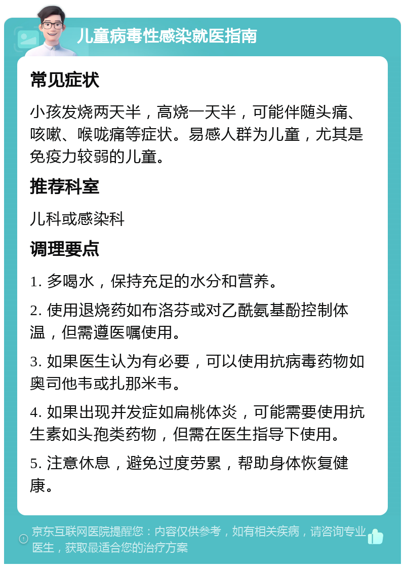 儿童病毒性感染就医指南 常见症状 小孩发烧两天半，高烧一天半，可能伴随头痛、咳嗽、喉咙痛等症状。易感人群为儿童，尤其是免疫力较弱的儿童。 推荐科室 儿科或感染科 调理要点 1. 多喝水，保持充足的水分和营养。 2. 使用退烧药如布洛芬或对乙酰氨基酚控制体温，但需遵医嘱使用。 3. 如果医生认为有必要，可以使用抗病毒药物如奥司他韦或扎那米韦。 4. 如果出现并发症如扁桃体炎，可能需要使用抗生素如头孢类药物，但需在医生指导下使用。 5. 注意休息，避免过度劳累，帮助身体恢复健康。