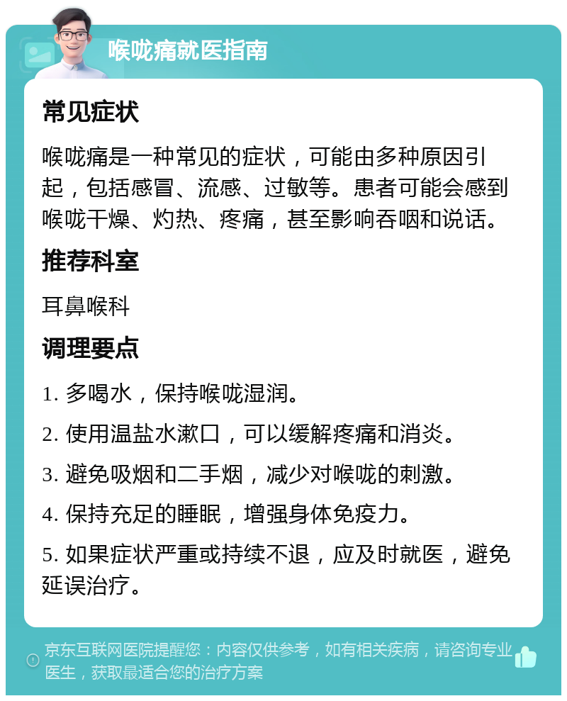 喉咙痛就医指南 常见症状 喉咙痛是一种常见的症状，可能由多种原因引起，包括感冒、流感、过敏等。患者可能会感到喉咙干燥、灼热、疼痛，甚至影响吞咽和说话。 推荐科室 耳鼻喉科 调理要点 1. 多喝水，保持喉咙湿润。 2. 使用温盐水漱口，可以缓解疼痛和消炎。 3. 避免吸烟和二手烟，减少对喉咙的刺激。 4. 保持充足的睡眠，增强身体免疫力。 5. 如果症状严重或持续不退，应及时就医，避免延误治疗。