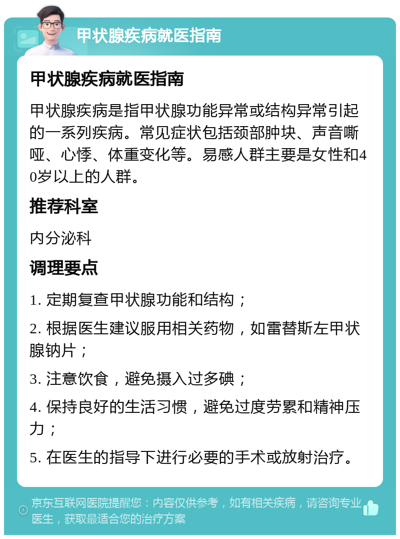 甲状腺疾病就医指南 甲状腺疾病就医指南 甲状腺疾病是指甲状腺功能异常或结构异常引起的一系列疾病。常见症状包括颈部肿块、声音嘶哑、心悸、体重变化等。易感人群主要是女性和40岁以上的人群。 推荐科室 内分泌科 调理要点 1. 定期复查甲状腺功能和结构； 2. 根据医生建议服用相关药物，如雷替斯左甲状腺钠片； 3. 注意饮食，避免摄入过多碘； 4. 保持良好的生活习惯，避免过度劳累和精神压力； 5. 在医生的指导下进行必要的手术或放射治疗。