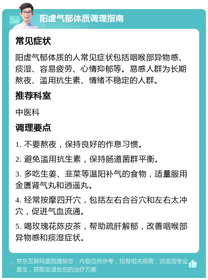 阳虚气郁体质调理指南 常见症状 阳虚气郁体质的人常见症状包括咽喉部异物感、痰湿、容易疲劳、心情抑郁等。易感人群为长期熬夜、滥用抗生素、情绪不稳定的人群。 推荐科室 中医科 调理要点 1. 不要熬夜，保持良好的作息习惯。 2. 避免滥用抗生素，保持肠道菌群平衡。 3. 多吃生姜、韭菜等温阳补气的食物，适量服用金匮肾气丸和逍遥丸。 4. 经常按摩四开穴，包括左右合谷穴和左右太冲穴，促进气血流通。 5. 喝玫瑰花陈皮茶，帮助疏肝解郁，改善咽喉部异物感和痰湿症状。