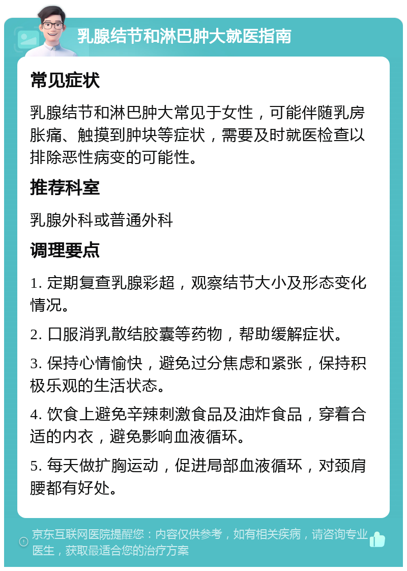 乳腺结节和淋巴肿大就医指南 常见症状 乳腺结节和淋巴肿大常见于女性，可能伴随乳房胀痛、触摸到肿块等症状，需要及时就医检查以排除恶性病变的可能性。 推荐科室 乳腺外科或普通外科 调理要点 1. 定期复查乳腺彩超，观察结节大小及形态变化情况。 2. 口服消乳散结胶囊等药物，帮助缓解症状。 3. 保持心情愉快，避免过分焦虑和紧张，保持积极乐观的生活状态。 4. 饮食上避免辛辣刺激食品及油炸食品，穿着合适的内衣，避免影响血液循环。 5. 每天做扩胸运动，促进局部血液循环，对颈肩腰都有好处。