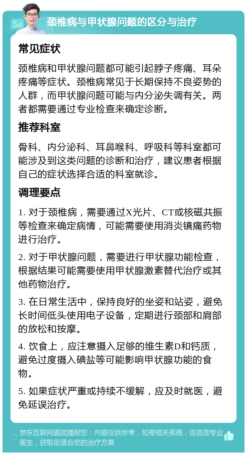 颈椎病与甲状腺问题的区分与治疗 常见症状 颈椎病和甲状腺问题都可能引起脖子疼痛、耳朵疼痛等症状。颈椎病常见于长期保持不良姿势的人群，而甲状腺问题可能与内分泌失调有关。两者都需要通过专业检查来确定诊断。 推荐科室 骨科、内分泌科、耳鼻喉科、呼吸科等科室都可能涉及到这类问题的诊断和治疗，建议患者根据自己的症状选择合适的科室就诊。 调理要点 1. 对于颈椎病，需要通过X光片、CT或核磁共振等检查来确定病情，可能需要使用消炎镇痛药物进行治疗。 2. 对于甲状腺问题，需要进行甲状腺功能检查，根据结果可能需要使用甲状腺激素替代治疗或其他药物治疗。 3. 在日常生活中，保持良好的坐姿和站姿，避免长时间低头使用电子设备，定期进行颈部和肩部的放松和按摩。 4. 饮食上，应注意摄入足够的维生素D和钙质，避免过度摄入碘盐等可能影响甲状腺功能的食物。 5. 如果症状严重或持续不缓解，应及时就医，避免延误治疗。