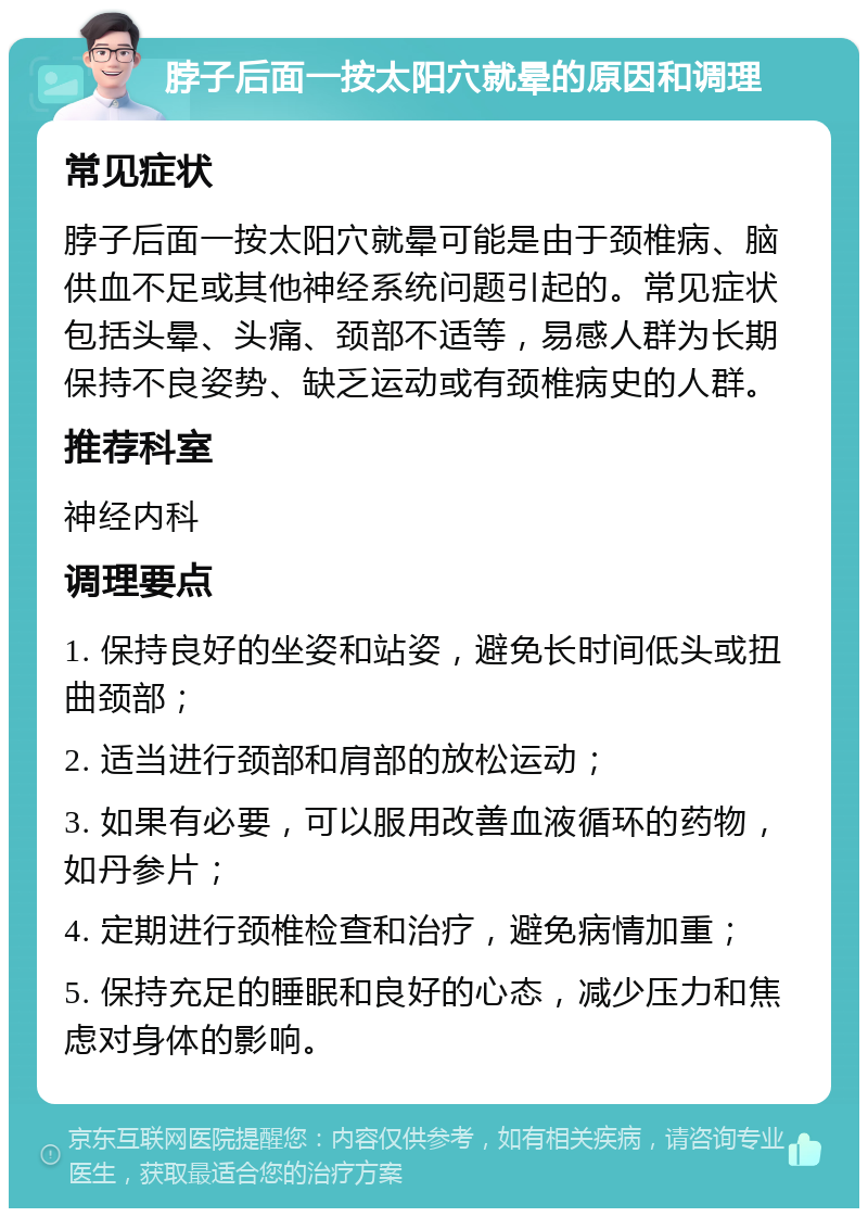 脖子后面一按太阳穴就晕的原因和调理 常见症状 脖子后面一按太阳穴就晕可能是由于颈椎病、脑供血不足或其他神经系统问题引起的。常见症状包括头晕、头痛、颈部不适等，易感人群为长期保持不良姿势、缺乏运动或有颈椎病史的人群。 推荐科室 神经内科 调理要点 1. 保持良好的坐姿和站姿，避免长时间低头或扭曲颈部； 2. 适当进行颈部和肩部的放松运动； 3. 如果有必要，可以服用改善血液循环的药物，如丹参片； 4. 定期进行颈椎检查和治疗，避免病情加重； 5. 保持充足的睡眠和良好的心态，减少压力和焦虑对身体的影响。