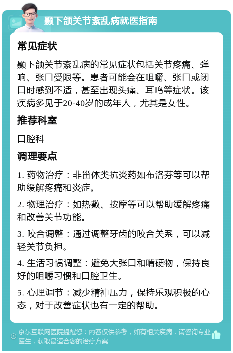 颞下颌关节紊乱病就医指南 常见症状 颞下颌关节紊乱病的常见症状包括关节疼痛、弹响、张口受限等。患者可能会在咀嚼、张口或闭口时感到不适，甚至出现头痛、耳鸣等症状。该疾病多见于20-40岁的成年人，尤其是女性。 推荐科室 口腔科 调理要点 1. 药物治疗：非甾体类抗炎药如布洛芬等可以帮助缓解疼痛和炎症。 2. 物理治疗：如热敷、按摩等可以帮助缓解疼痛和改善关节功能。 3. 咬合调整：通过调整牙齿的咬合关系，可以减轻关节负担。 4. 生活习惯调整：避免大张口和啃硬物，保持良好的咀嚼习惯和口腔卫生。 5. 心理调节：减少精神压力，保持乐观积极的心态，对于改善症状也有一定的帮助。