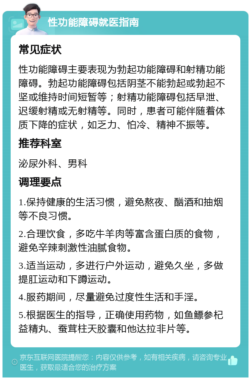 性功能障碍就医指南 常见症状 性功能障碍主要表现为勃起功能障碍和射精功能障碍。勃起功能障碍包括阴茎不能勃起或勃起不坚或维持时间短暂等；射精功能障碍包括早泄、迟缓射精或无射精等。同时，患者可能伴随着体质下降的症状，如乏力、怕冷、精神不振等。 推荐科室 泌尿外科、男科 调理要点 1.保持健康的生活习惯，避免熬夜、酗酒和抽烟等不良习惯。 2.合理饮食，多吃牛羊肉等富含蛋白质的食物，避免辛辣刺激性油腻食物。 3.适当运动，多进行户外运动，避免久坐，多做提肛运动和下蹲运动。 4.服药期间，尽量避免过度性生活和手淫。 5.根据医生的指导，正确使用药物，如鱼鳔参杞益精丸、蚕茸柱天胶囊和他达拉非片等。