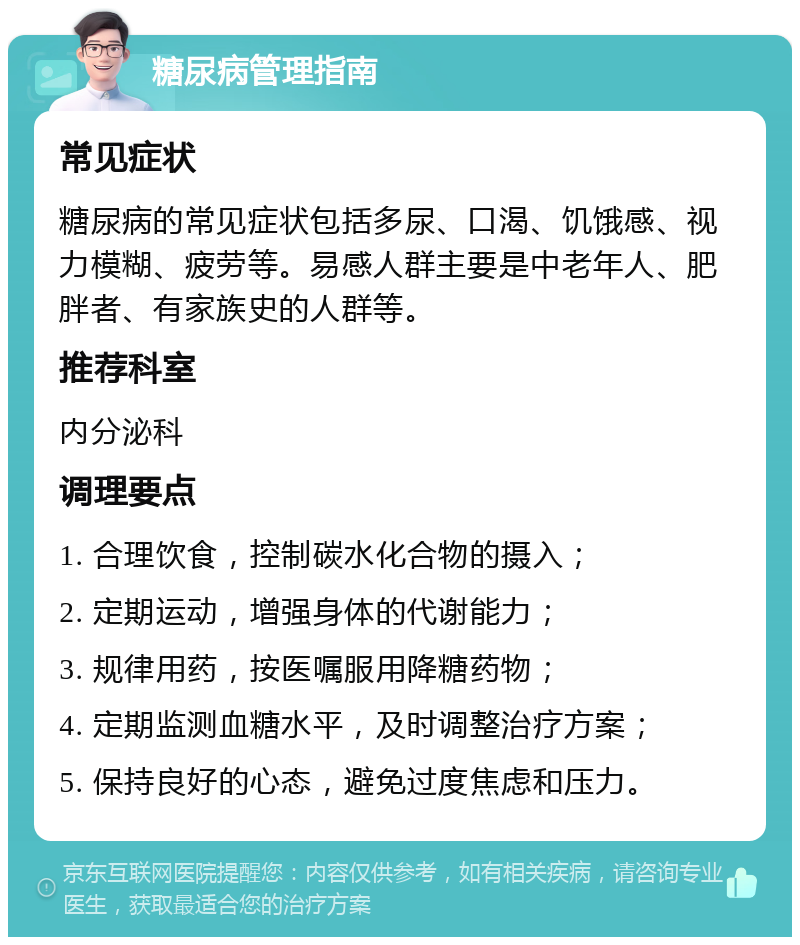 糖尿病管理指南 常见症状 糖尿病的常见症状包括多尿、口渴、饥饿感、视力模糊、疲劳等。易感人群主要是中老年人、肥胖者、有家族史的人群等。 推荐科室 内分泌科 调理要点 1. 合理饮食，控制碳水化合物的摄入； 2. 定期运动，增强身体的代谢能力； 3. 规律用药，按医嘱服用降糖药物； 4. 定期监测血糖水平，及时调整治疗方案； 5. 保持良好的心态，避免过度焦虑和压力。