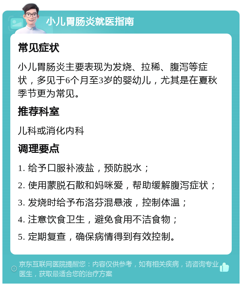 小儿胃肠炎就医指南 常见症状 小儿胃肠炎主要表现为发烧、拉稀、腹泻等症状，多见于6个月至3岁的婴幼儿，尤其是在夏秋季节更为常见。 推荐科室 儿科或消化内科 调理要点 1. 给予口服补液盐，预防脱水； 2. 使用蒙脱石散和妈咪爱，帮助缓解腹泻症状； 3. 发烧时给予布洛芬混悬液，控制体温； 4. 注意饮食卫生，避免食用不洁食物； 5. 定期复查，确保病情得到有效控制。