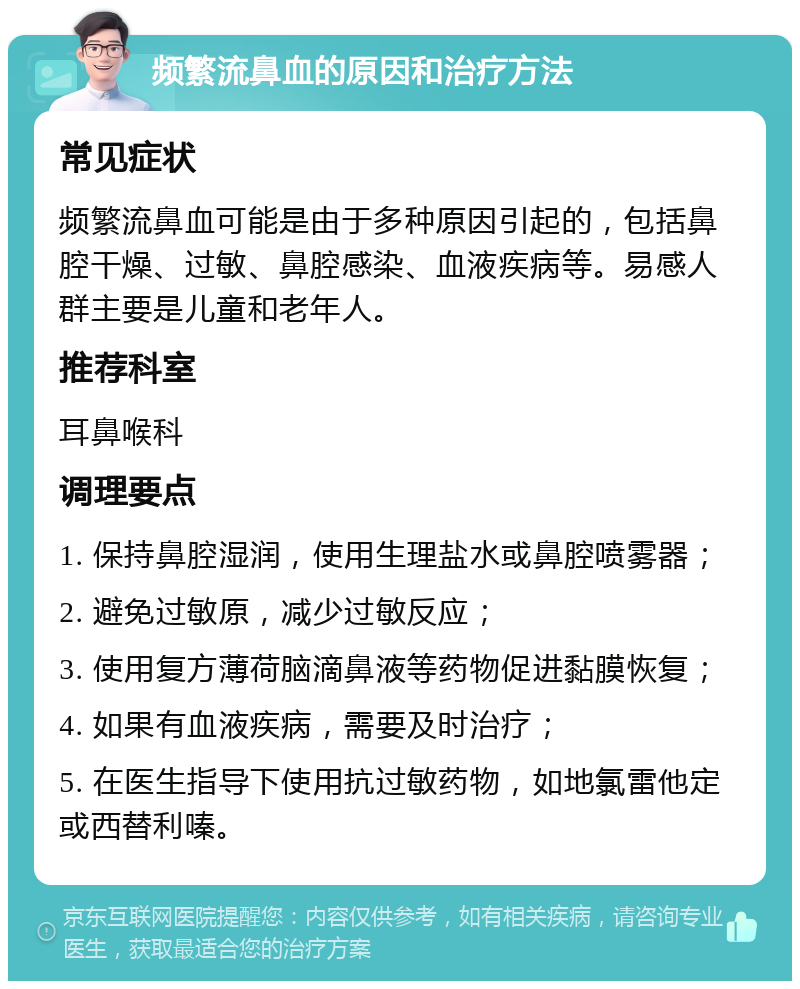 频繁流鼻血的原因和治疗方法 常见症状 频繁流鼻血可能是由于多种原因引起的，包括鼻腔干燥、过敏、鼻腔感染、血液疾病等。易感人群主要是儿童和老年人。 推荐科室 耳鼻喉科 调理要点 1. 保持鼻腔湿润，使用生理盐水或鼻腔喷雾器； 2. 避免过敏原，减少过敏反应； 3. 使用复方薄荷脑滴鼻液等药物促进黏膜恢复； 4. 如果有血液疾病，需要及时治疗； 5. 在医生指导下使用抗过敏药物，如地氯雷他定或西替利嗪。