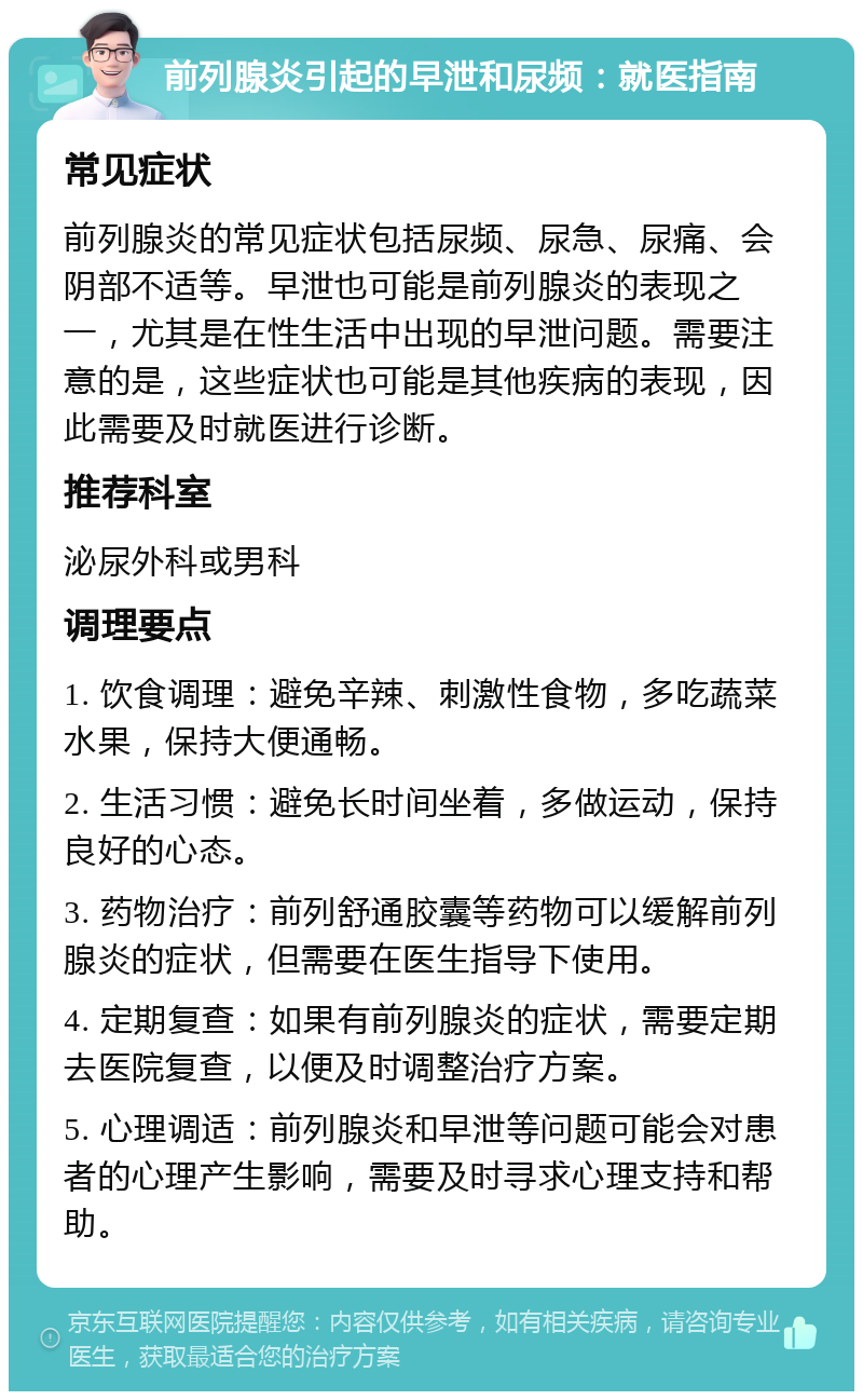 前列腺炎引起的早泄和尿频：就医指南 常见症状 前列腺炎的常见症状包括尿频、尿急、尿痛、会阴部不适等。早泄也可能是前列腺炎的表现之一，尤其是在性生活中出现的早泄问题。需要注意的是，这些症状也可能是其他疾病的表现，因此需要及时就医进行诊断。 推荐科室 泌尿外科或男科 调理要点 1. 饮食调理：避免辛辣、刺激性食物，多吃蔬菜水果，保持大便通畅。 2. 生活习惯：避免长时间坐着，多做运动，保持良好的心态。 3. 药物治疗：前列舒通胶囊等药物可以缓解前列腺炎的症状，但需要在医生指导下使用。 4. 定期复查：如果有前列腺炎的症状，需要定期去医院复查，以便及时调整治疗方案。 5. 心理调适：前列腺炎和早泄等问题可能会对患者的心理产生影响，需要及时寻求心理支持和帮助。