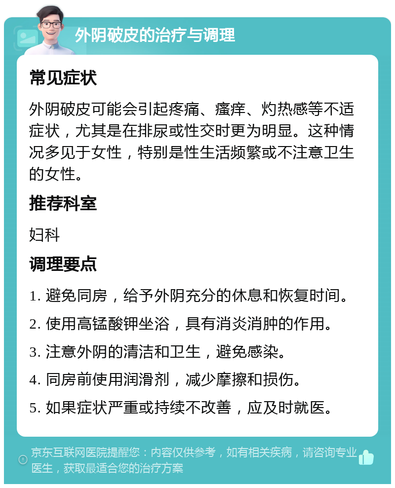 外阴破皮的治疗与调理 常见症状 外阴破皮可能会引起疼痛、瘙痒、灼热感等不适症状，尤其是在排尿或性交时更为明显。这种情况多见于女性，特别是性生活频繁或不注意卫生的女性。 推荐科室 妇科 调理要点 1. 避免同房，给予外阴充分的休息和恢复时间。 2. 使用高锰酸钾坐浴，具有消炎消肿的作用。 3. 注意外阴的清洁和卫生，避免感染。 4. 同房前使用润滑剂，减少摩擦和损伤。 5. 如果症状严重或持续不改善，应及时就医。