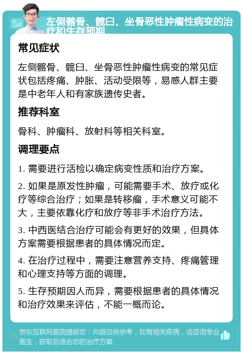 左侧髂骨、髋臼、坐骨恶性肿瘤性病变的治疗和生存预期 常见症状 左侧髂骨、髋臼、坐骨恶性肿瘤性病变的常见症状包括疼痛、肿胀、活动受限等，易感人群主要是中老年人和有家族遗传史者。 推荐科室 骨科、肿瘤科、放射科等相关科室。 调理要点 1. 需要进行活检以确定病变性质和治疗方案。 2. 如果是原发性肿瘤，可能需要手术、放疗或化疗等综合治疗；如果是转移瘤，手术意义可能不大，主要依靠化疗和放疗等非手术治疗方法。 3. 中西医结合治疗可能会有更好的效果，但具体方案需要根据患者的具体情况而定。 4. 在治疗过程中，需要注意营养支持、疼痛管理和心理支持等方面的调理。 5. 生存预期因人而异，需要根据患者的具体情况和治疗效果来评估，不能一概而论。