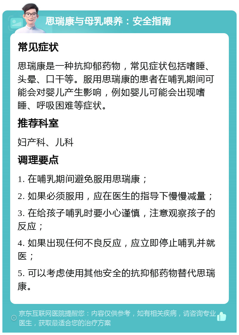 思瑞康与母乳喂养：安全指南 常见症状 思瑞康是一种抗抑郁药物，常见症状包括嗜睡、头晕、口干等。服用思瑞康的患者在哺乳期间可能会对婴儿产生影响，例如婴儿可能会出现嗜睡、呼吸困难等症状。 推荐科室 妇产科、儿科 调理要点 1. 在哺乳期间避免服用思瑞康； 2. 如果必须服用，应在医生的指导下慢慢减量； 3. 在给孩子哺乳时要小心谨慎，注意观察孩子的反应； 4. 如果出现任何不良反应，应立即停止哺乳并就医； 5. 可以考虑使用其他安全的抗抑郁药物替代思瑞康。