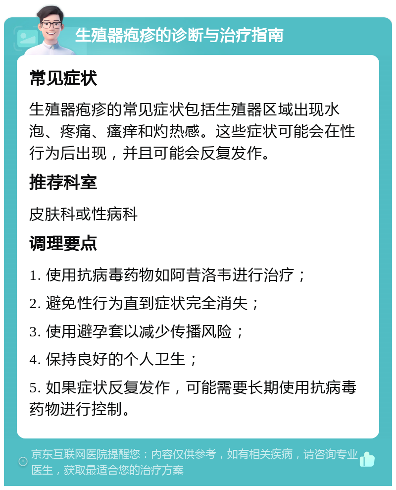 生殖器疱疹的诊断与治疗指南 常见症状 生殖器疱疹的常见症状包括生殖器区域出现水泡、疼痛、瘙痒和灼热感。这些症状可能会在性行为后出现，并且可能会反复发作。 推荐科室 皮肤科或性病科 调理要点 1. 使用抗病毒药物如阿昔洛韦进行治疗； 2. 避免性行为直到症状完全消失； 3. 使用避孕套以减少传播风险； 4. 保持良好的个人卫生； 5. 如果症状反复发作，可能需要长期使用抗病毒药物进行控制。