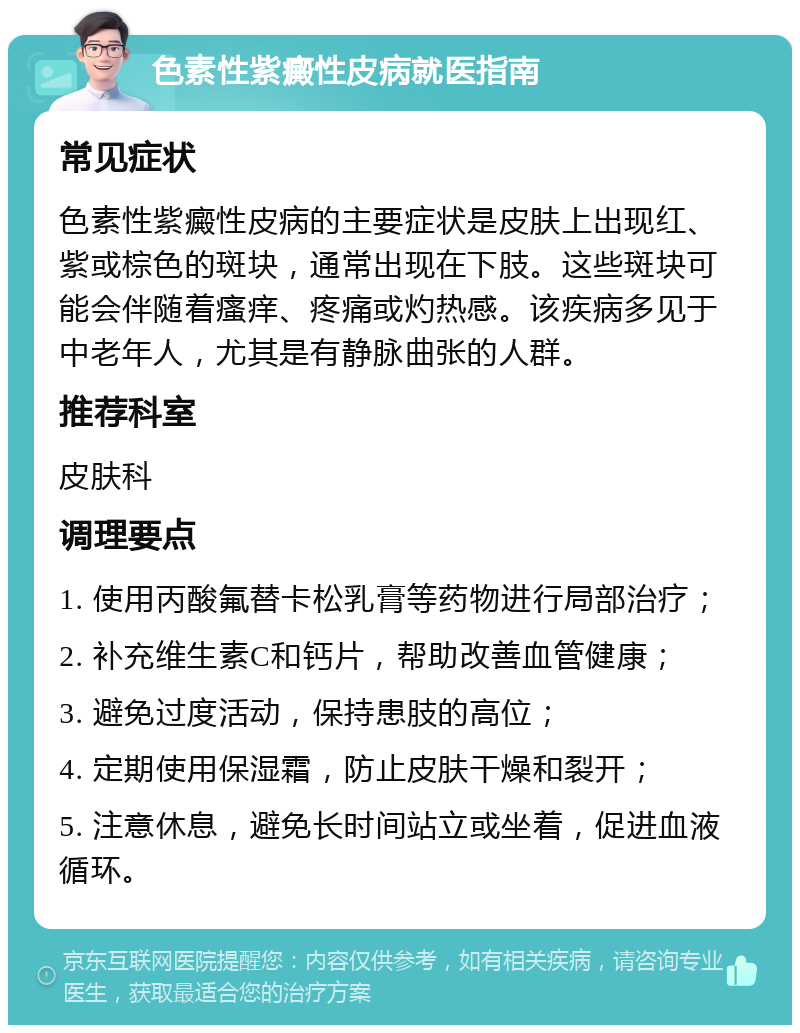 色素性紫癜性皮病就医指南 常见症状 色素性紫癜性皮病的主要症状是皮肤上出现红、紫或棕色的斑块，通常出现在下肢。这些斑块可能会伴随着瘙痒、疼痛或灼热感。该疾病多见于中老年人，尤其是有静脉曲张的人群。 推荐科室 皮肤科 调理要点 1. 使用丙酸氟替卡松乳膏等药物进行局部治疗； 2. 补充维生素C和钙片，帮助改善血管健康； 3. 避免过度活动，保持患肢的高位； 4. 定期使用保湿霜，防止皮肤干燥和裂开； 5. 注意休息，避免长时间站立或坐着，促进血液循环。