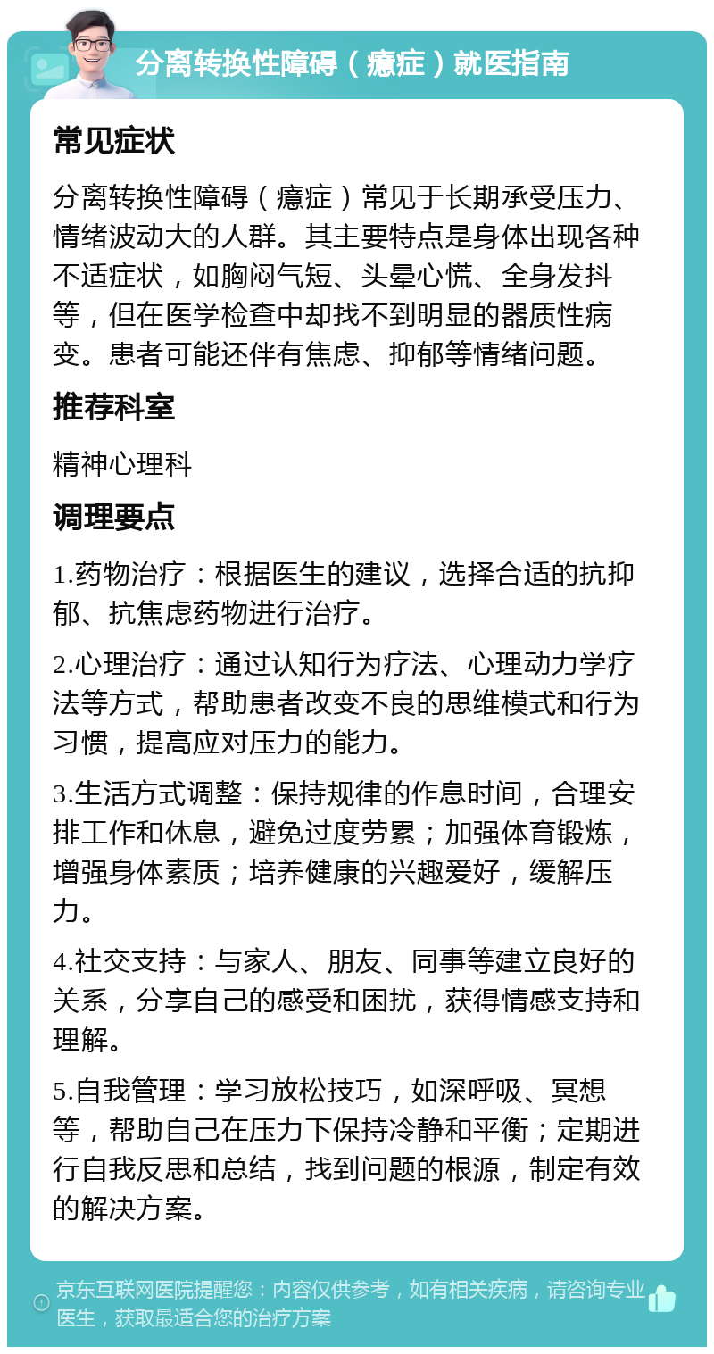 分离转换性障碍（癔症）就医指南 常见症状 分离转换性障碍（癔症）常见于长期承受压力、情绪波动大的人群。其主要特点是身体出现各种不适症状，如胸闷气短、头晕心慌、全身发抖等，但在医学检查中却找不到明显的器质性病变。患者可能还伴有焦虑、抑郁等情绪问题。 推荐科室 精神心理科 调理要点 1.药物治疗：根据医生的建议，选择合适的抗抑郁、抗焦虑药物进行治疗。 2.心理治疗：通过认知行为疗法、心理动力学疗法等方式，帮助患者改变不良的思维模式和行为习惯，提高应对压力的能力。 3.生活方式调整：保持规律的作息时间，合理安排工作和休息，避免过度劳累；加强体育锻炼，增强身体素质；培养健康的兴趣爱好，缓解压力。 4.社交支持：与家人、朋友、同事等建立良好的关系，分享自己的感受和困扰，获得情感支持和理解。 5.自我管理：学习放松技巧，如深呼吸、冥想等，帮助自己在压力下保持冷静和平衡；定期进行自我反思和总结，找到问题的根源，制定有效的解决方案。