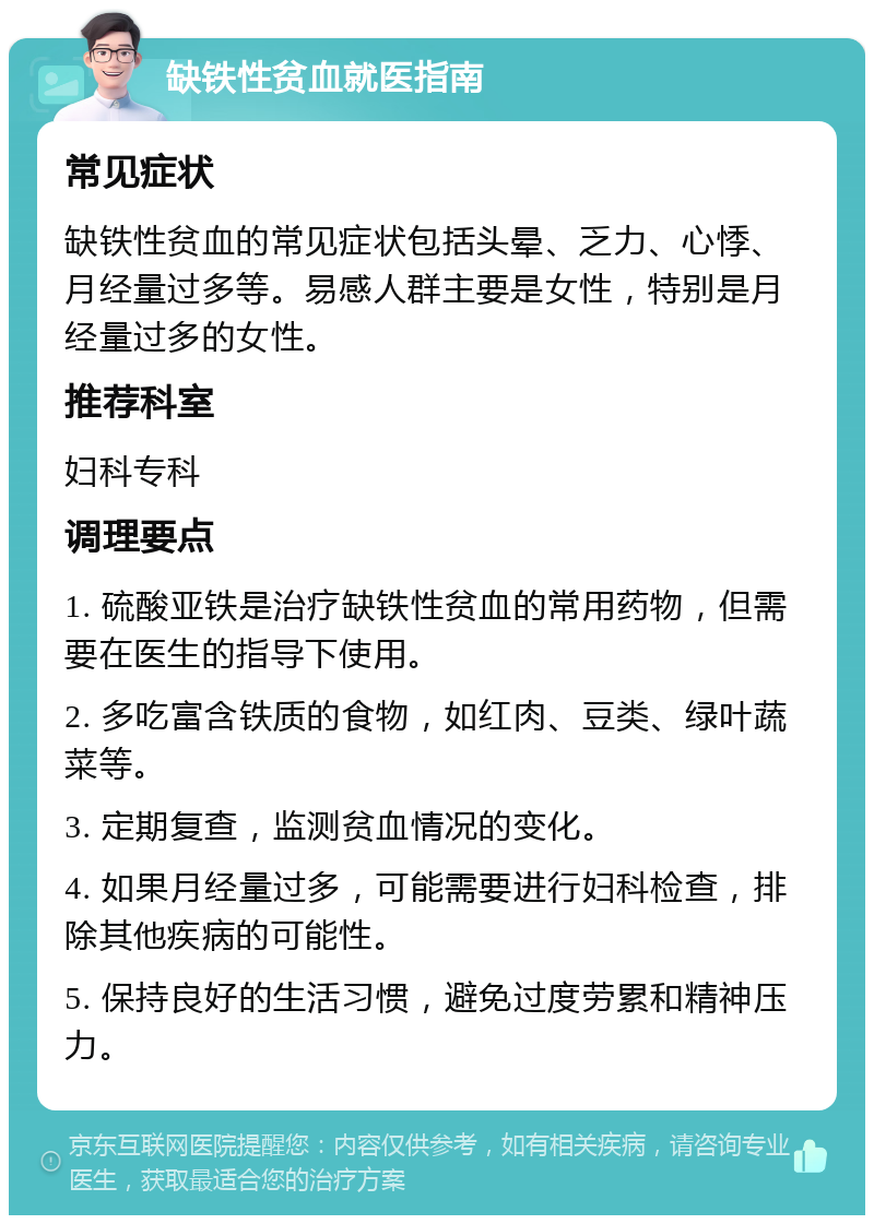 缺铁性贫血就医指南 常见症状 缺铁性贫血的常见症状包括头晕、乏力、心悸、月经量过多等。易感人群主要是女性，特别是月经量过多的女性。 推荐科室 妇科专科 调理要点 1. 硫酸亚铁是治疗缺铁性贫血的常用药物，但需要在医生的指导下使用。 2. 多吃富含铁质的食物，如红肉、豆类、绿叶蔬菜等。 3. 定期复查，监测贫血情况的变化。 4. 如果月经量过多，可能需要进行妇科检查，排除其他疾病的可能性。 5. 保持良好的生活习惯，避免过度劳累和精神压力。