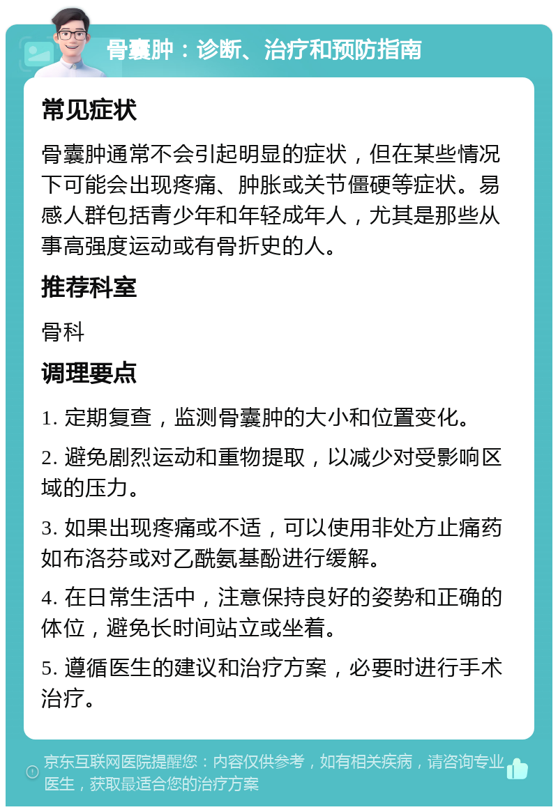 骨囊肿：诊断、治疗和预防指南 常见症状 骨囊肿通常不会引起明显的症状，但在某些情况下可能会出现疼痛、肿胀或关节僵硬等症状。易感人群包括青少年和年轻成年人，尤其是那些从事高强度运动或有骨折史的人。 推荐科室 骨科 调理要点 1. 定期复查，监测骨囊肿的大小和位置变化。 2. 避免剧烈运动和重物提取，以减少对受影响区域的压力。 3. 如果出现疼痛或不适，可以使用非处方止痛药如布洛芬或对乙酰氨基酚进行缓解。 4. 在日常生活中，注意保持良好的姿势和正确的体位，避免长时间站立或坐着。 5. 遵循医生的建议和治疗方案，必要时进行手术治疗。