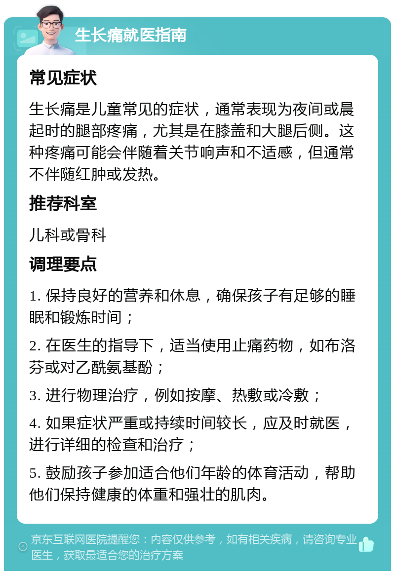 生长痛就医指南 常见症状 生长痛是儿童常见的症状，通常表现为夜间或晨起时的腿部疼痛，尤其是在膝盖和大腿后侧。这种疼痛可能会伴随着关节响声和不适感，但通常不伴随红肿或发热。 推荐科室 儿科或骨科 调理要点 1. 保持良好的营养和休息，确保孩子有足够的睡眠和锻炼时间； 2. 在医生的指导下，适当使用止痛药物，如布洛芬或对乙酰氨基酚； 3. 进行物理治疗，例如按摩、热敷或冷敷； 4. 如果症状严重或持续时间较长，应及时就医，进行详细的检查和治疗； 5. 鼓励孩子参加适合他们年龄的体育活动，帮助他们保持健康的体重和强壮的肌肉。