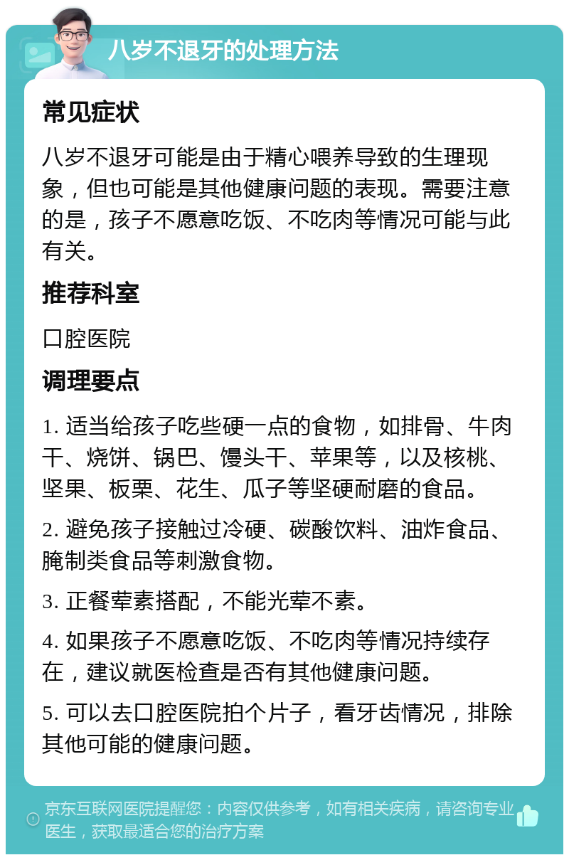 八岁不退牙的处理方法 常见症状 八岁不退牙可能是由于精心喂养导致的生理现象，但也可能是其他健康问题的表现。需要注意的是，孩子不愿意吃饭、不吃肉等情况可能与此有关。 推荐科室 口腔医院 调理要点 1. 适当给孩子吃些硬一点的食物，如排骨、牛肉干、烧饼、锅巴、馒头干、苹果等，以及核桃、坚果、板栗、花生、瓜子等坚硬耐磨的食品。 2. 避免孩子接触过冷硬、碳酸饮料、油炸食品、腌制类食品等刺激食物。 3. 正餐荤素搭配，不能光荤不素。 4. 如果孩子不愿意吃饭、不吃肉等情况持续存在，建议就医检查是否有其他健康问题。 5. 可以去口腔医院拍个片子，看牙齿情况，排除其他可能的健康问题。