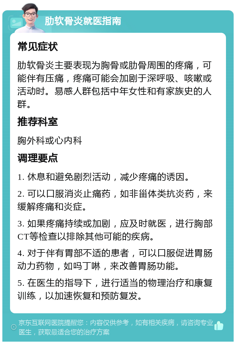 肋软骨炎就医指南 常见症状 肋软骨炎主要表现为胸骨或肋骨周围的疼痛，可能伴有压痛，疼痛可能会加剧于深呼吸、咳嗽或活动时。易感人群包括中年女性和有家族史的人群。 推荐科室 胸外科或心内科 调理要点 1. 休息和避免剧烈活动，减少疼痛的诱因。 2. 可以口服消炎止痛药，如非甾体类抗炎药，来缓解疼痛和炎症。 3. 如果疼痛持续或加剧，应及时就医，进行胸部CT等检查以排除其他可能的疾病。 4. 对于伴有胃部不适的患者，可以口服促进胃肠动力药物，如吗丁啉，来改善胃肠功能。 5. 在医生的指导下，进行适当的物理治疗和康复训练，以加速恢复和预防复发。