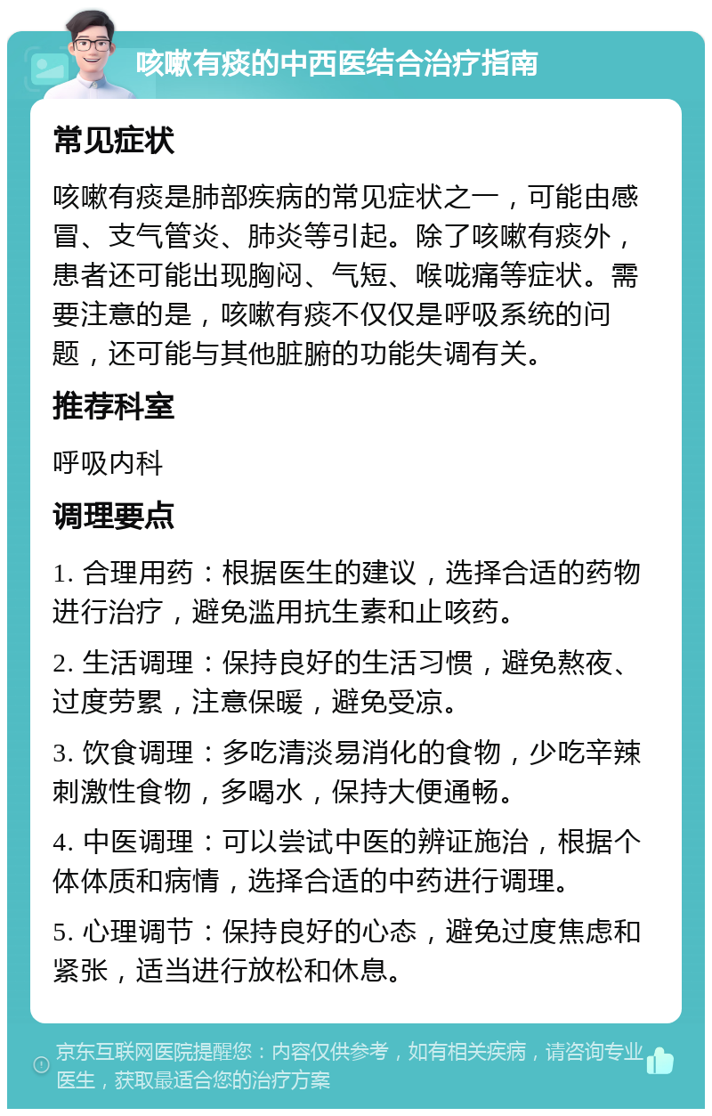 咳嗽有痰的中西医结合治疗指南 常见症状 咳嗽有痰是肺部疾病的常见症状之一，可能由感冒、支气管炎、肺炎等引起。除了咳嗽有痰外，患者还可能出现胸闷、气短、喉咙痛等症状。需要注意的是，咳嗽有痰不仅仅是呼吸系统的问题，还可能与其他脏腑的功能失调有关。 推荐科室 呼吸内科 调理要点 1. 合理用药：根据医生的建议，选择合适的药物进行治疗，避免滥用抗生素和止咳药。 2. 生活调理：保持良好的生活习惯，避免熬夜、过度劳累，注意保暖，避免受凉。 3. 饮食调理：多吃清淡易消化的食物，少吃辛辣刺激性食物，多喝水，保持大便通畅。 4. 中医调理：可以尝试中医的辨证施治，根据个体体质和病情，选择合适的中药进行调理。 5. 心理调节：保持良好的心态，避免过度焦虑和紧张，适当进行放松和休息。