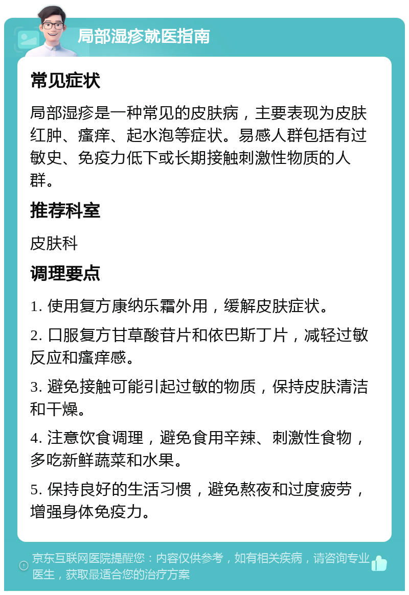 局部湿疹就医指南 常见症状 局部湿疹是一种常见的皮肤病，主要表现为皮肤红肿、瘙痒、起水泡等症状。易感人群包括有过敏史、免疫力低下或长期接触刺激性物质的人群。 推荐科室 皮肤科 调理要点 1. 使用复方康纳乐霜外用，缓解皮肤症状。 2. 口服复方甘草酸苷片和依巴斯丁片，减轻过敏反应和瘙痒感。 3. 避免接触可能引起过敏的物质，保持皮肤清洁和干燥。 4. 注意饮食调理，避免食用辛辣、刺激性食物，多吃新鲜蔬菜和水果。 5. 保持良好的生活习惯，避免熬夜和过度疲劳，增强身体免疫力。