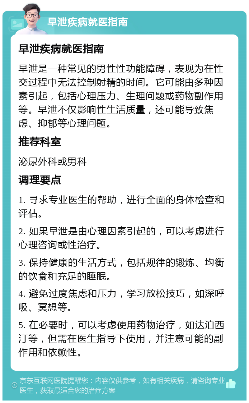 早泄疾病就医指南 早泄疾病就医指南 早泄是一种常见的男性性功能障碍，表现为在性交过程中无法控制射精的时间。它可能由多种因素引起，包括心理压力、生理问题或药物副作用等。早泄不仅影响性生活质量，还可能导致焦虑、抑郁等心理问题。 推荐科室 泌尿外科或男科 调理要点 1. 寻求专业医生的帮助，进行全面的身体检查和评估。 2. 如果早泄是由心理因素引起的，可以考虑进行心理咨询或性治疗。 3. 保持健康的生活方式，包括规律的锻炼、均衡的饮食和充足的睡眠。 4. 避免过度焦虑和压力，学习放松技巧，如深呼吸、冥想等。 5. 在必要时，可以考虑使用药物治疗，如达泊西汀等，但需在医生指导下使用，并注意可能的副作用和依赖性。