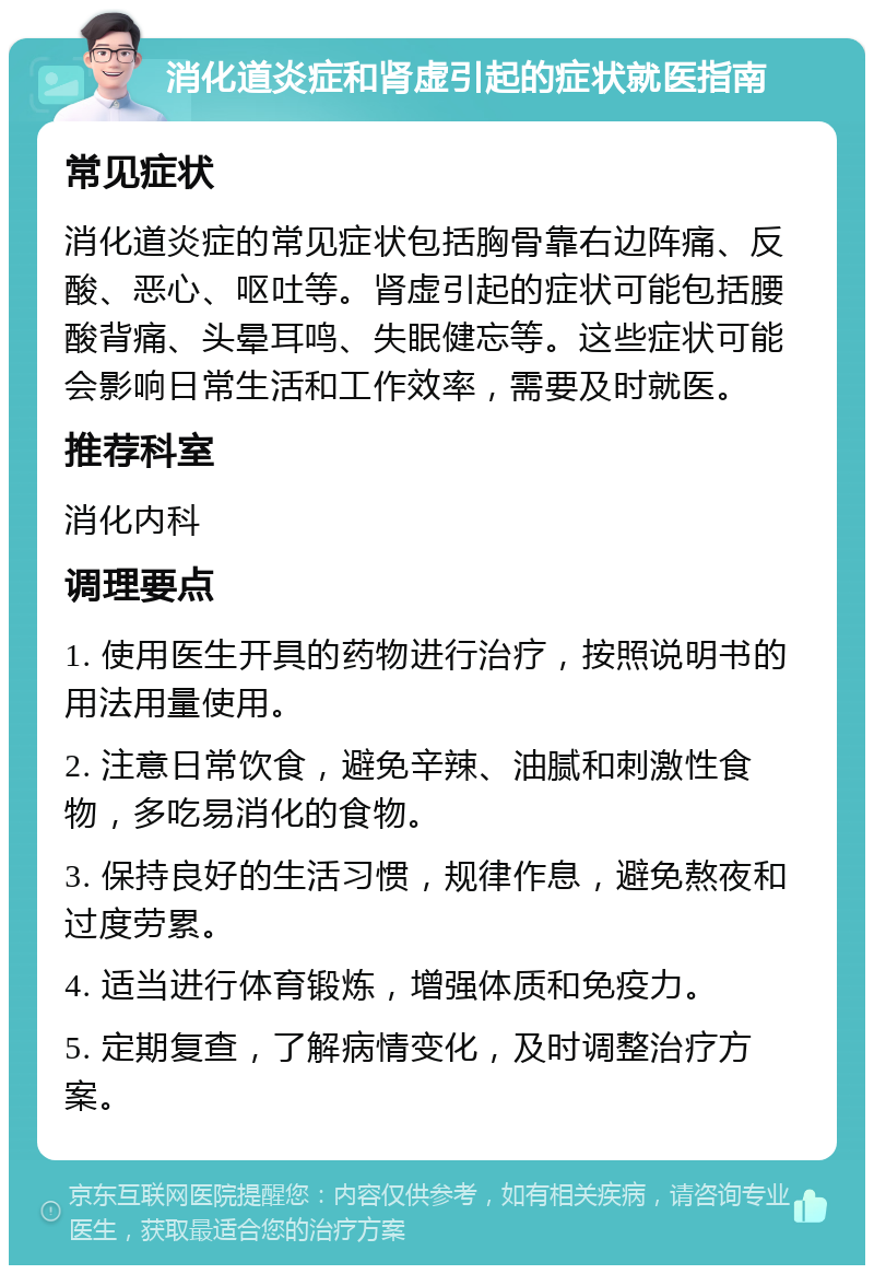 消化道炎症和肾虚引起的症状就医指南 常见症状 消化道炎症的常见症状包括胸骨靠右边阵痛、反酸、恶心、呕吐等。肾虚引起的症状可能包括腰酸背痛、头晕耳鸣、失眠健忘等。这些症状可能会影响日常生活和工作效率，需要及时就医。 推荐科室 消化内科 调理要点 1. 使用医生开具的药物进行治疗，按照说明书的用法用量使用。 2. 注意日常饮食，避免辛辣、油腻和刺激性食物，多吃易消化的食物。 3. 保持良好的生活习惯，规律作息，避免熬夜和过度劳累。 4. 适当进行体育锻炼，增强体质和免疫力。 5. 定期复查，了解病情变化，及时调整治疗方案。