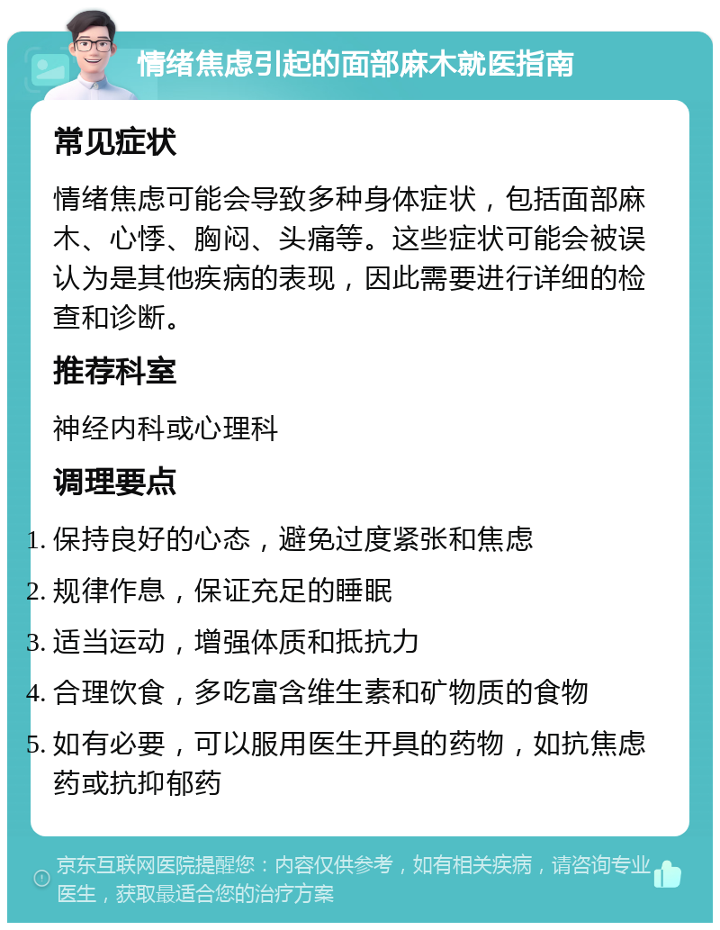 情绪焦虑引起的面部麻木就医指南 常见症状 情绪焦虑可能会导致多种身体症状，包括面部麻木、心悸、胸闷、头痛等。这些症状可能会被误认为是其他疾病的表现，因此需要进行详细的检查和诊断。 推荐科室 神经内科或心理科 调理要点 保持良好的心态，避免过度紧张和焦虑 规律作息，保证充足的睡眠 适当运动，增强体质和抵抗力 合理饮食，多吃富含维生素和矿物质的食物 如有必要，可以服用医生开具的药物，如抗焦虑药或抗抑郁药