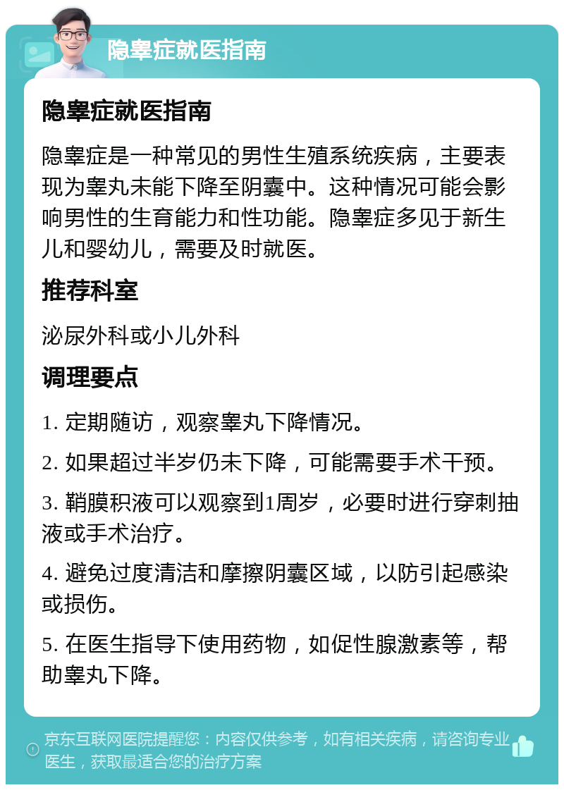 隐睾症就医指南 隐睾症就医指南 隐睾症是一种常见的男性生殖系统疾病，主要表现为睾丸未能下降至阴囊中。这种情况可能会影响男性的生育能力和性功能。隐睾症多见于新生儿和婴幼儿，需要及时就医。 推荐科室 泌尿外科或小儿外科 调理要点 1. 定期随访，观察睾丸下降情况。 2. 如果超过半岁仍未下降，可能需要手术干预。 3. 鞘膜积液可以观察到1周岁，必要时进行穿刺抽液或手术治疗。 4. 避免过度清洁和摩擦阴囊区域，以防引起感染或损伤。 5. 在医生指导下使用药物，如促性腺激素等，帮助睾丸下降。